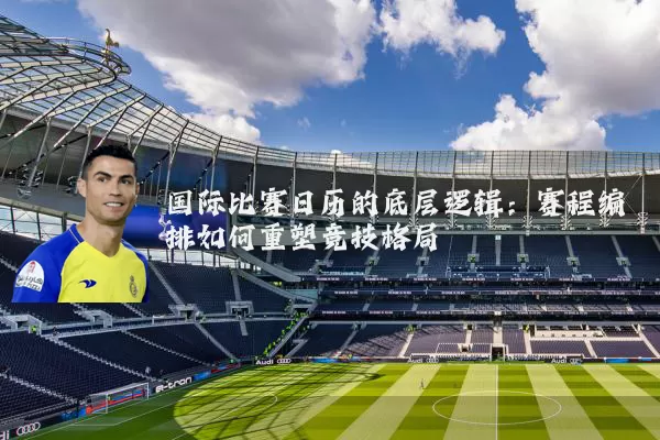 国际比赛日历的底层逻辑:赛程编排如何重塑竞技格局